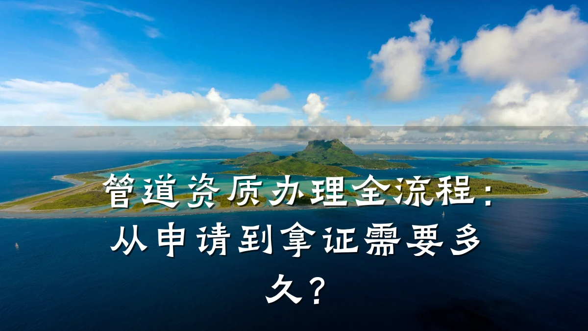 管道资质办理全流程:从申请到拿证需要多久?
