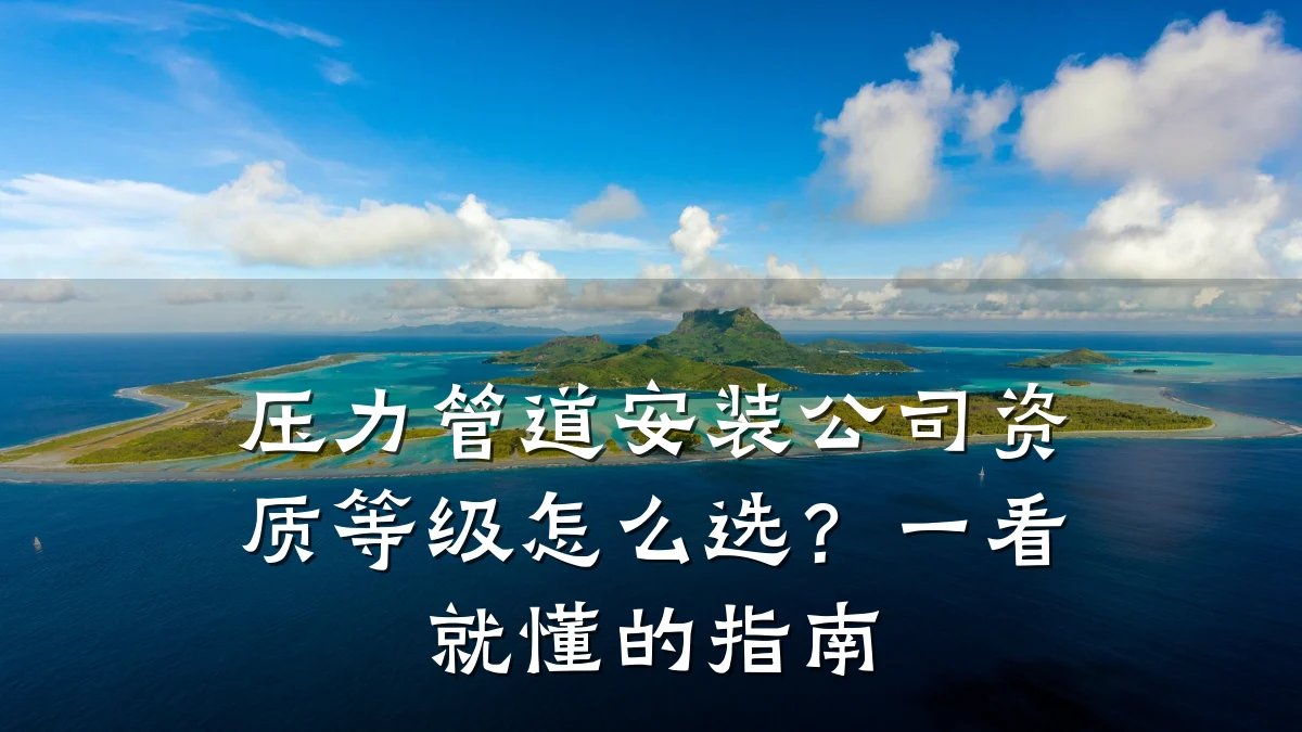 压力管道安装公司资质等级怎么选?一看就懂的指南